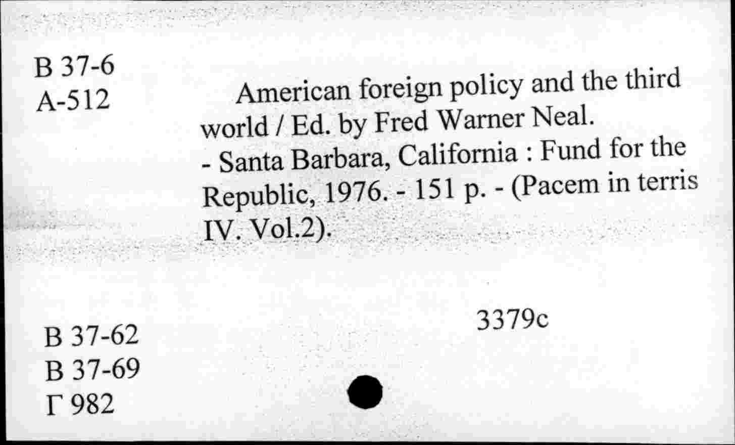 ﻿B37-6 A-512	American foreign policy and the third world / Ed. by Fred Warner Neal. - Santa Barbara, California : Fund for the Republic, 1976. - 151 p. - (Pacem in terris
	IV. Vol.2).
B 37-62 B 37-69 T 982	3379c •